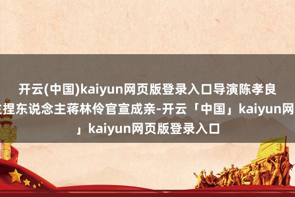 开云(中国)kaiyun网页版登录入口导演陈孝良与湖南卫视主捏东说念主蒋林伶官宣成亲-开云「中国」kaiyun网页版登录入口