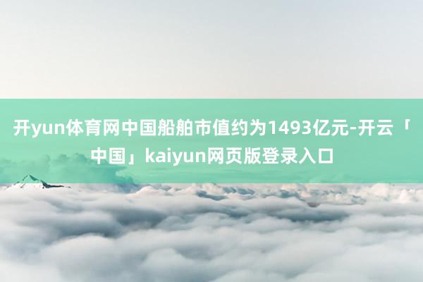 开yun体育网中国船舶市值约为1493亿元-开云「中国」kaiyun网页版登录入口
