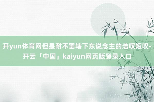 开yun体育网但是耐不罢辖下东说念主的浩叹短叹-开云「中国」kaiyun网页版登录入口