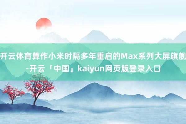 开云体育算作小米时隔多年重启的Max系列大屏旗舰-开云「中国」kaiyun网页版登录入口