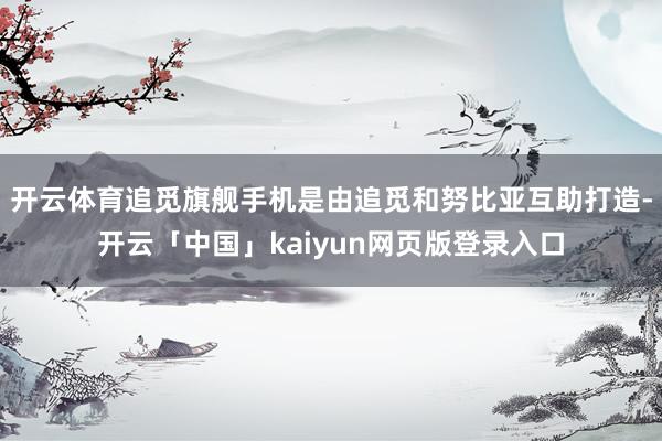 开云体育追觅旗舰手机是由追觅和努比亚互助打造-开云「中国」kaiyun网页版登录入口