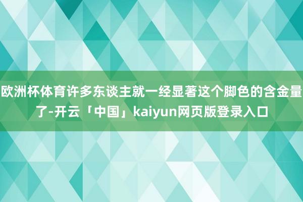 欧洲杯体育许多东谈主就一经显著这个脚色的含金量了-开云「中国」kaiyun网页版登录入口