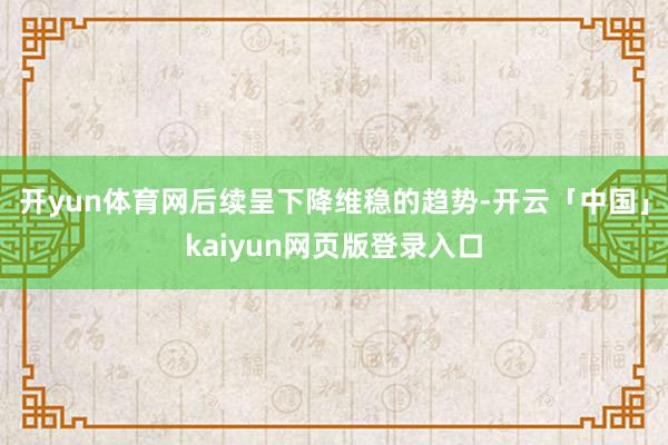 开yun体育网后续呈下降维稳的趋势-开云「中国」kaiyun网页版登录入口