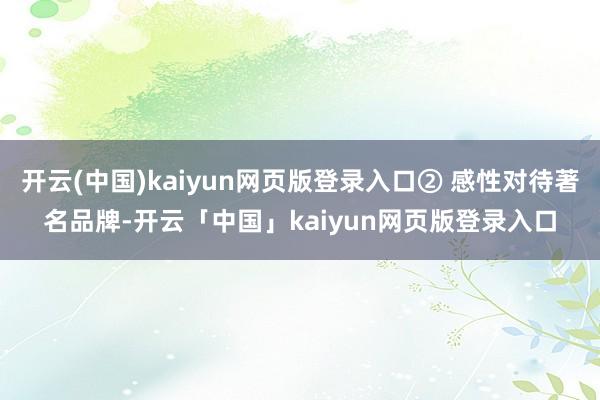开云(中国)kaiyun网页版登录入口② 感性对待著名品牌-开云「中国」kaiyun网页版登录入口