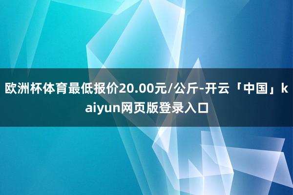 欧洲杯体育最低报价20.00元/公斤-开云「中国」kaiyun网页版登录入口