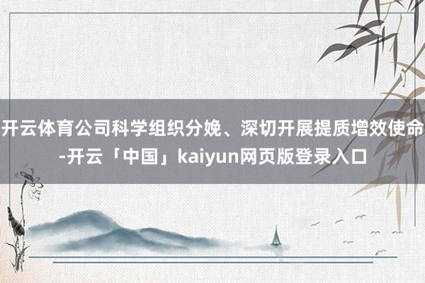 开云体育公司科学组织分娩、深切开展提质增效使命-开云「中国」kaiyun网页版登录入口