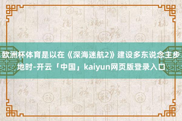 欧洲杯体育是以在《深海迷航2》建设多东说念主步地时-开云「中国」kaiyun网页版登录入口