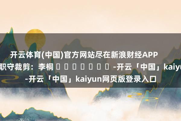 开云体育(中国)官方网站尽在新浪财经APP 职守裁剪:李桐 -开云「中国」kaiyun网页版登录入口