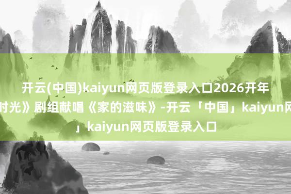开云(中国)kaiyun网页版登录入口2026开年大剧《好好的时光》剧组献唱《家的滋味》-开云「中国」kaiyun网页版登录入口