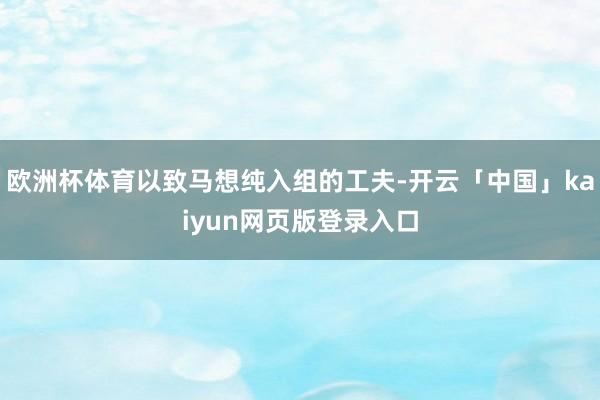欧洲杯体育以致马想纯入组的工夫-开云「中国」kaiyun网页版登录入口