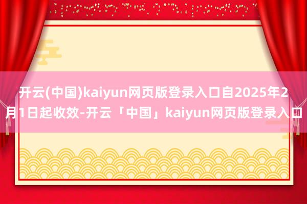 开云(中国)kaiyun网页版登录入口自2025年2月1日起收效-开云「中国」kaiyun网页版登录入口