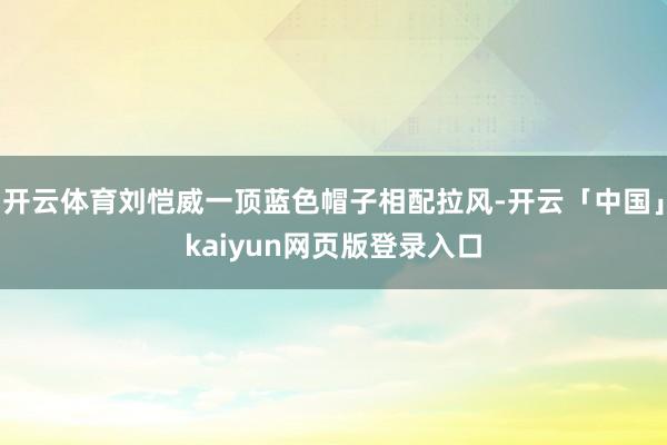 开云体育刘恺威一顶蓝色帽子相配拉风-开云「中国」kaiyun网页版登录入口