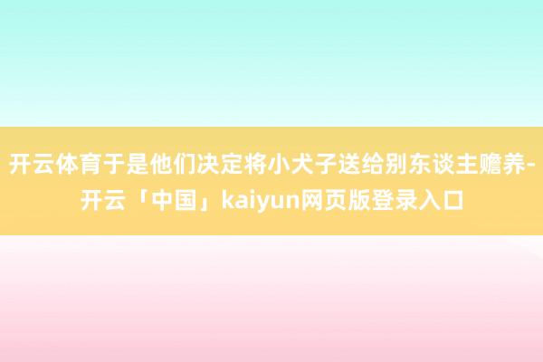 开云体育于是他们决定将小犬子送给别东谈主赡养-开云「中国」kaiyun网页版登录入口