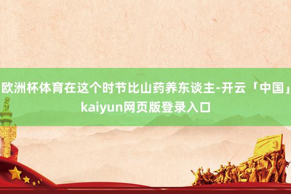 欧洲杯体育在这个时节比山药养东谈主-开云「中国」kaiyun网页版登录入口