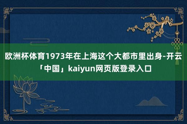 欧洲杯体育1973年在上海这个大都市里出身-开云「中国」kaiyun网页版登录入口