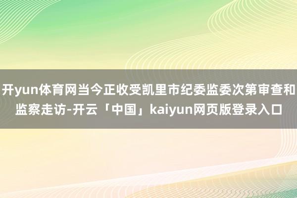 开yun体育网当今正收受凯里市纪委监委次第审查和监察走访-开云「中国」kaiyun网页版登录入口