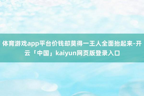 体育游戏app平台价钱却莫得一王人全面抬起来-开云「中国」kaiyun网页版登录入口
