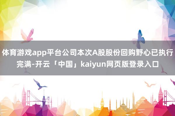 体育游戏app平台公司本次A股股份回购野心已执行完满-开云「中国」kaiyun网页版登录入口