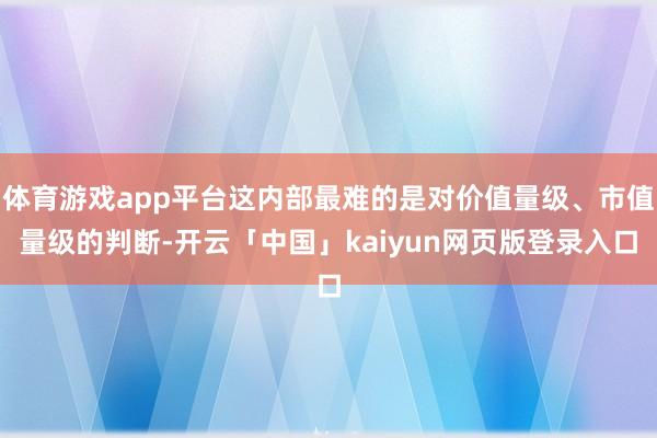 体育游戏app平台这内部最难的是对价值量级、市值量级的判断-开云「中国」kaiyun网页版登录入口