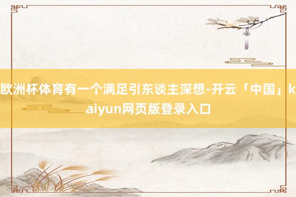 欧洲杯体育有一个满足引东谈主深想-开云「中国」kaiyun网页版登录入口