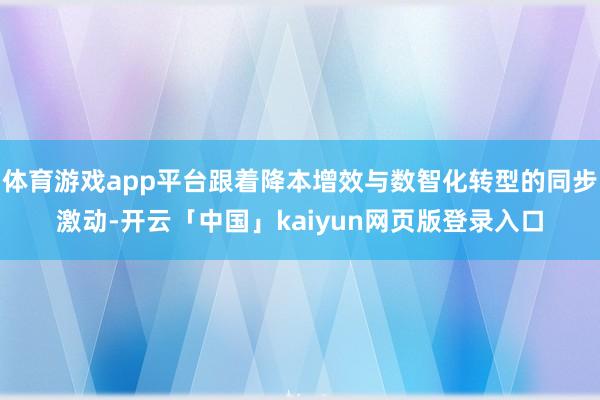 体育游戏app平台跟着降本增效与数智化转型的同步激动-开云「中国」kaiyun网页版登录入口