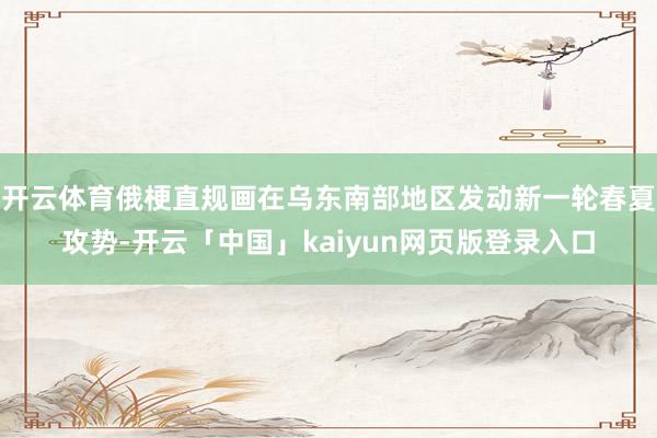 开云体育俄梗直规画在乌东南部地区发动新一轮春夏攻势-开云「中国」kaiyun网页版登录入口