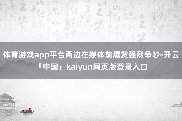 体育游戏app平台两边在媒体前爆发强烈争吵-开云「中国」kaiyun网页版登录入口