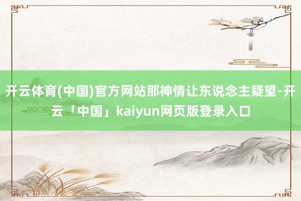 开云体育(中国)官方网站那神情让东说念主疑望-开云「中国」kaiyun网页版登录入口