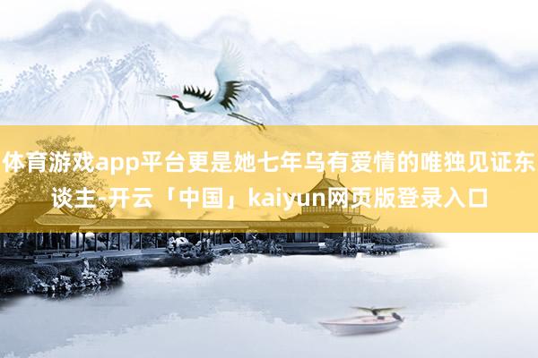 体育游戏app平台更是她七年乌有爱情的唯独见证东谈主-开云「中国」kaiyun网页版登录入口