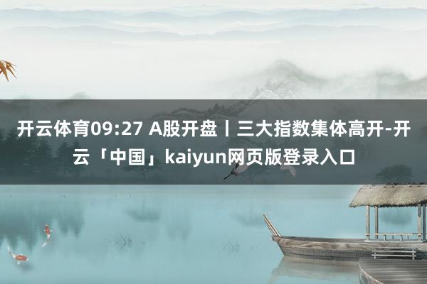 开云体育09:27 A股开盘丨三大指数集体高开-开云「中国」kaiyun网页版登录入口