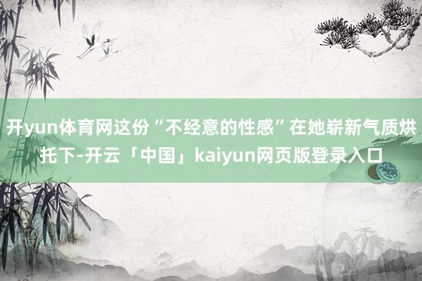 开yun体育网这份“不经意的性感”在她崭新气质烘托下-开云「中国」kaiyun网页版登录入口