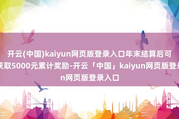 开云(中国)kaiyun网页版登录入口年末结算后可非凡获取5000元累计奖励-开云「中国」kaiyun网页版登录入口