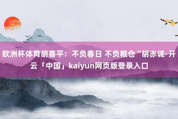 欧洲杯体育胡喜平：不负春日 不负粮仓“胡赤诚-开云「中国」kaiyun网页版登录入口