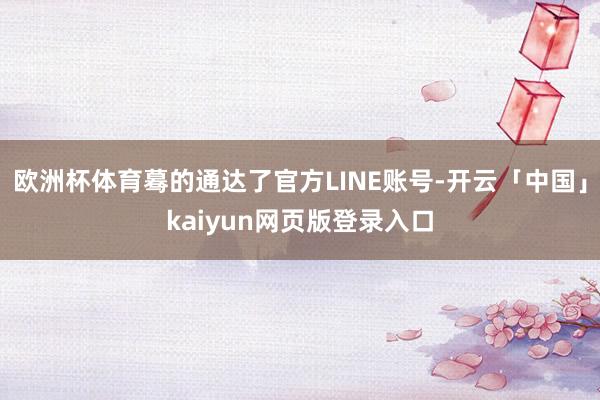 欧洲杯体育蓦的通达了官方LINE账号-开云「中国」kaiyun网页版登录入口