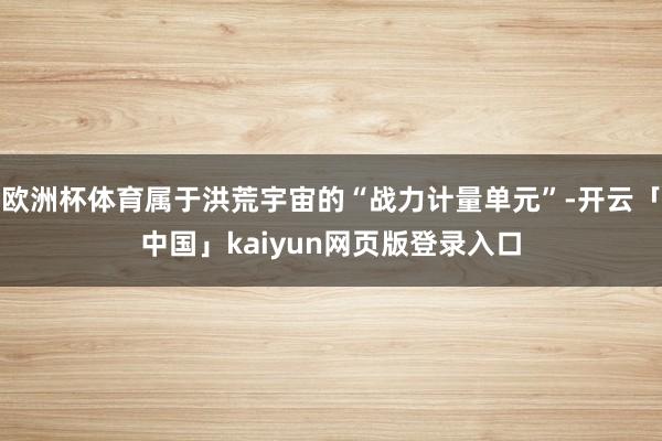 欧洲杯体育属于洪荒宇宙的“战力计量单元”-开云「中国」kaiyun网页版登录入口