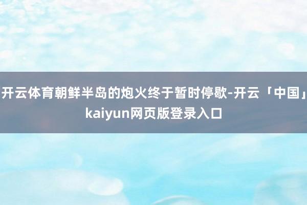 开云体育朝鲜半岛的炮火终于暂时停歇-开云「中国」kaiyun网页版登录入口