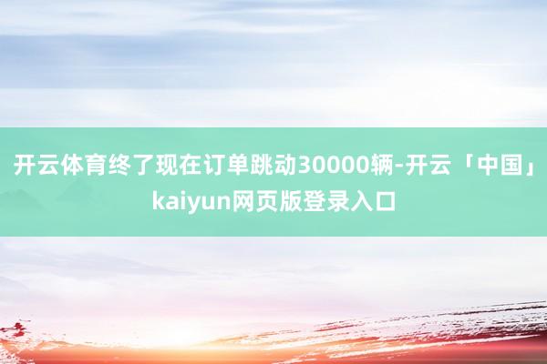 开云体育终了现在订单跳动30000辆-开云「中国」kaiyun网页版登录入口
