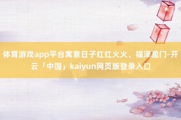 体育游戏app平台寓意日子红红火火、福泽盈门-开云「中国」kaiyun网页版登录入口