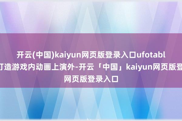 开云(中国)kaiyun网页版登录入口ufotable除了打造游戏内动画上演外-开云「中国」kaiyun网页版登录入口