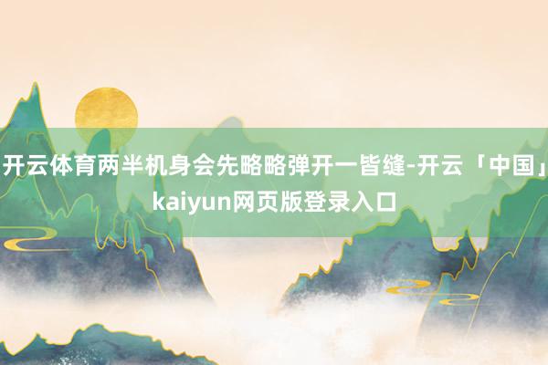 开云体育两半机身会先略略弹开一皆缝-开云「中国」kaiyun网页版登录入口