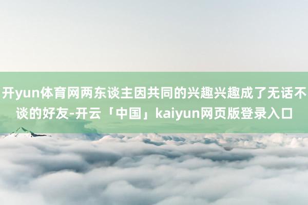 开yun体育网两东谈主因共同的兴趣兴趣成了无话不谈的好友-开云「中国」kaiyun网页版登录入口