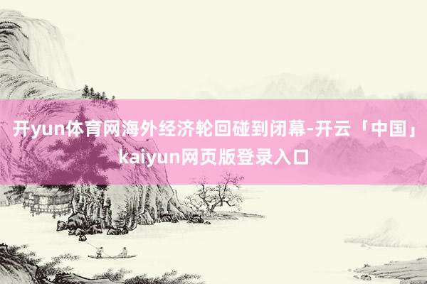 开yun体育网海外经济轮回碰到闭幕-开云「中国」kaiyun网页版登录入口