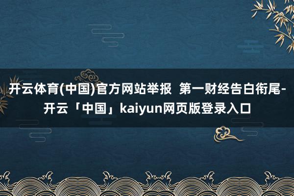 开云体育(中国)官方网站举报  第一财经告白衔尾-开云「中国」kaiyun网页版登录入口