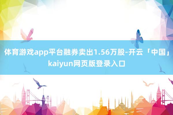体育游戏app平台融券卖出1.56万股-开云「中国」kaiyun网页版登录入口