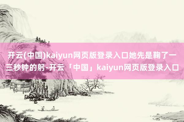 开云(中国)kaiyun网页版登录入口她先是鞠了一三秒钟的躬-开云「中国」kaiyun网页版登录入口
