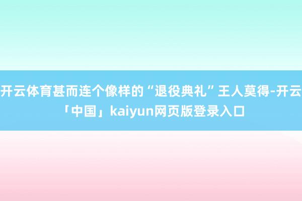 开云体育甚而连个像样的“退役典礼”王人莫得-开云「中国」kaiyun网页版登录入口