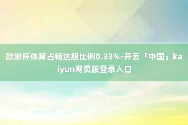 欧洲杯体育占畅达股比例0.33%-开云「中国」kaiyun网页版登录入口