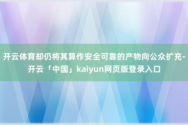 开云体育却仍将其算作安全可靠的产物向公众扩充-开云「中国」kaiyun网页版登录入口