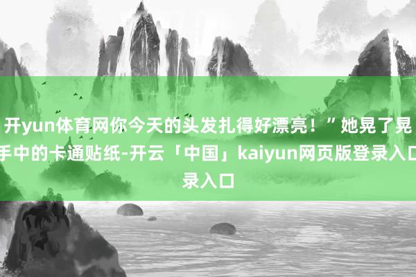开yun体育网你今天的头发扎得好漂亮！”她晃了晃手中的卡通贴纸-开云「中国」kaiyun网页版登录入口