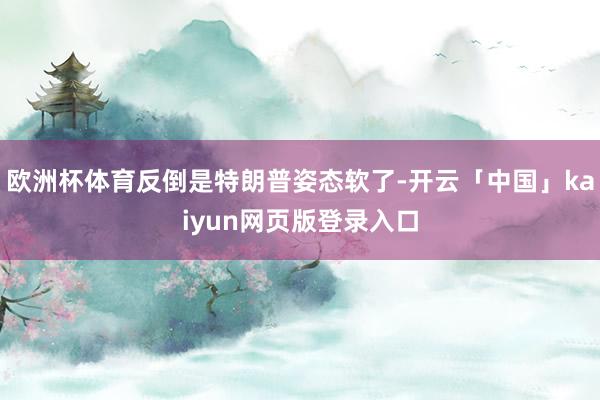 欧洲杯体育反倒是特朗普姿态软了-开云「中国」kaiyun网页版登录入口